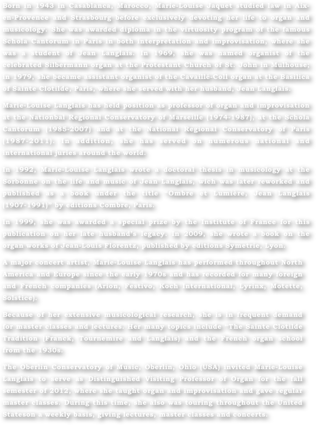 Born in 1943 in Casablanca, Marocco, Marie-Louise Jaquet studied law in Aix-en-Provence and Strasbourg before exclusively devoting her life to organ and musicology. She was awarded diploma in the virtuosity program of the famous Schola Cantorum in Paris in both interpretation and improvisation, where she was a student of Jean Langlais. In 1969, she was named organist of the celebrated Silbermann organ at the Protestant Church of St. John in Mulhouse; in 1979, she became assistant organist of the Cavaillé-Coll organ at the Basilica of Sainte Clotilde, Paris, where she served with her husband, Jean Langlais.
Marie-Louise Langlais has held position as professor of organ and improvisation at the Nationbal Regional Conservatory of Marseille (1974-1987), at the Schola Cantorum (1985-2007) and at the National Regional Conservatory of Paris (1987-2011). In addition, she has served on numerous national and international juries around the world.
In 1992, Marie-Louise Langlais wrote a doctoral thesis in musicology at the  Sorbonne on the life and music of Jean Langlais, wich was later reworked and published as a book under the title “Ombre et Lumière, Jean Langlais (1907-1991)” by editions Combre, Paris. 
In 1999, she was awarded a special prize by the Institute of France for this publication on her late husband’s legacy. In 2009, she wrote a book on the organ works of Jean-Louis Florentz, published by editions Symetrie, Lyon.
A major concert artist, Marie-Louise Langlais has performed throughout North America and Europe since the early 1970s and has recorded for many foreign and French companies (Arion, Festivo, Koch International, Lyrinx, Motette, Solstice).
Because of her extensive musicological research, she is in frequent demand for master classes and lectures. Her many topics include “The Sainte Clotilde Tradition (Franck, Tournemire and Langlais) and the French organ school from the 1930s.
The Oberlin Conservatory of Music, Oberlin, Ohio (USA) invited Marie-Louise Langlais to serve as Distinguished Visiting Professor of Organ for the fall semester of 2012, where she taught organ and improvisation and gave regular master classes. During this time, she also was touring throughout the United Stateson a weekly basis, giving lectures, master classes and concerts.
