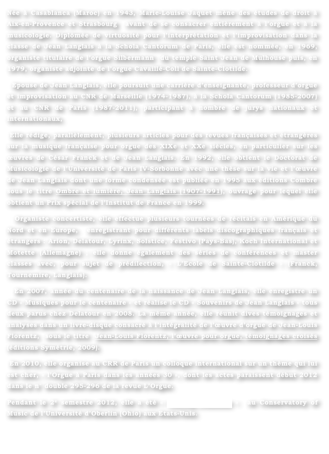 Née à Casablanca (Maroc) en 1943, Marie-Louise Jaquet mène des études de droit à Aix-en-Provence et Strasbourg  avant de se consacrer entièrement à l’orgue et à la musicologie. Diplômée de virtuosité pour l’interprétation et l’improvisation dans la classe de Jean Langlais à la Schola Cantorum de Paris, elle est nommée, en 1969, organiste titulaire de l’orgue Silbermann  du temple Saint Jean de Mulhouse puis, en 1979, organiste adjointe de l’orgue Cavaillé-Coll de Sainte-Clotilde. 
  Epouse de Jean Langlais, elle poursuit une carrière d’enseignante, professeur d’orgue et improvisation au CNR de Marseille (1974-1987), à la Schola Cantorum (1985-2007) et au CNR de Paris (1987-2011), participant à nombre de jurys nationaux et internationaux, 
 Elle rédige, parallèlement, plusieurs articles pour des revues françaises et étrangères sur la musique française pour orgue des XIXe et XXe siècles, en particulier sur les œuvres de César Franck et de Jean Langlais. En 1992, elle obtient le Doctorat de Musicologie de l’Université de Paris IV-Sorbonne avec une thèse sur la vie et l’œuvre de Jean Langlais dont une forme condensée est publiée en 1995 aux éditions Combre sous le titre Ombre et lumière, Jean Langlais (1907-1991), ouvrage pour lequel elle obtient un Prix spécial de l’Institut de France en 1999.
  Organiste concertiste, elle effectue plusieurs tournées de récitals en Amérique du Nord et en Europe,  enregistrant pour différents labels discographiques français et étrangers : Arion, Delatour, Lyrinx, Solstice, Festivo (Pays-Bas), Koch International et Motette (Allemagne) ; elle donne également des séries de conférences et master classes avec, pour sujet de prédilection, « L’Ecole de Sainte-Clotilde » (Franck, Tournemire, Langlais).
  En 2007, année du centenaire de la naissance de Jean Langlais, elle enregistre un CD « Musiques pour le centenaire » et réalise le CD « Souvenirs de Jean Langlais » tous deux parus chez Delatour en 2008. La même année, elle réunit dives témoignages et analyses dans un livre-disque consacré à l’intégralité de l’œuvre d’orgue de Jean-Louis Florentz,  sous le titre  Jean-Louis Florentz, l’œuvre pour orgue, témoignages croisés (éditions Symétrie, 2009).
 En 2010, elle organise au CRR de Paris un colloque international sur un thème qui lui est cher, « l’Orgue à Paris dans les années 30 », dont les actes paraissent début 2012 dans le n° double 295-296 de la revue L’Orgue.
Pendant le 2e semestre 2012, elle a été « Visiting Professor »  au Conservatory of Music de l’Université d’Oberlin (Ohio) aux Etats-Unis.

