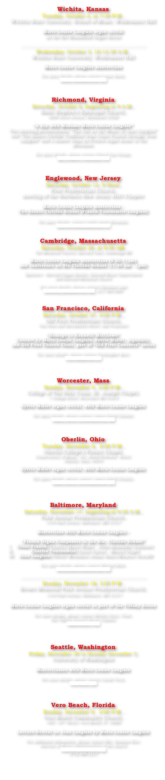 Wichita, Kansas
Tuesday, October 2, at 7:30 P.M., 
Wichita State University, School of Music, Wiedemann Hall

Marie-Louise Langlais organ recital 
on the Rie Bloomfield Organ Series

-----------------------------------------------------------------------
Wednesday, October 3, 10-12.30 A.M., 
Wichita State University, Wiedemann Hall

Marie-Louise Langlais masterclass

For more details, please contact Lynne Davis,  
Lynne.Davis@wichita.edu



Richmond, Virginia
Saturday, October 6, beginning at 9 A.M., 
Saint Stephen’s Episcopal Church, 
6000 Grove Avenue, Richmond 23226

“A day with Madame Marie-Louise Langlais”
Two morning presentations: “The Life an the Music of Jean Langlais” and “The Sainte-Clotilde Tradition from César Franck through Jean Langlais” and a master class on French organ music in the afternoon.

For more details, please contact Cheryl Van Ornam, ago_stoplist_cvo@yahoo.com



Englewood, New Jersey
Saturday, October 13, 9-Noon, 
First Presbyterian Church, 
meeting of the Northern New Jersey AGO Chapter

Marie-Louise Langlais masterclass : 
The Sainte-Clotilde School (Franck-Tournemire-Langlais)

For more details, contact Linda Lanier-Keosaian,
lanierkeosaian@optonline.net


Cambridge, Massachusetts
Saturday, October 20, at 9:30 AM, 
The Memorial Church, Harvard Yard, Cambridge MA

Marie-Louise Langlais masterclass (9.30-11am) 
and conference on Ste Clotilde School {11:30 am - 1pm) 

Sponsors : Harvard Organ Society, Harvard Music Departement 
and Harvard Memorial Church

For more details, please contact Christian Lane
christian_lane@harvard.edu, 617-495-8597


San Francisco, California
Saturday, October 27, 4:00 P.M., 
Old First Presbyterian Church, 
Van Ness and Sacramento Street, San Francisco

“Homage to Kenneth Matthews“ 
Concert by Marie-Louise Langlais, Sylvie Mallet, organists, 
and Old First Church Choir, part of “Old First Concerts” series

For more details, please contact Christopher Burt,
cburtsf@pacbell.net



Worcester, Mass
Sunday, November 4, 3:00 P.M., 
College of The Holy Cross, St. Joseph Chapel, 
1 College Street, Worcester MA 01610

Sylvie Mallet organ recital, with Marie-Louise Langlais

For more details, please contact James-David Christie, James.David.Christie@oberlin.edu



Oberlin, Ohio
Tuesday, November 6,  8:00 P.M., 
Oberlin College’s Finney Chapel,  
Conservatory of Music, 101, North Professor  Street, 
Oberlin, Ohio, 44074

Sylvie Mallet organ recital, with Marie-Louise Langlais

For more details, please contact James-David Christie, James.David.Christie@oberlin.edu



Baltimore, Maryland
Saturday, November 17, beginning at 9:30 A.M., 
Park Avenue Presbyterian Church, 
1316 Park Avenue, Baltimore, MD 21217

Masterclass with Marie-Louise Langlais :

“French Organ Composers in the Ste. Clotilde School”
César Franck/Charles-Marie Widor - Félix-Alexandre Guilmant
Charles Tournemire/Louis Vierne - Marcel Dupré
Jean Langlais/Olivier Messiaen-Jehan Alain/Maurice Duruflé

For more details, please contact Michael Britt, 
michael@browndowntown.org

-----------------------------------------------------------------------
Sunday, November 18, 3:00 P.M., 
Brown Memorial Park Avenue Presbyterian Church,
 1316 Park Avenue, Baltimore, MD 21217

Marie-Louise Langlais organ recital as part of the Tiffany Series

For more details, please contact Shirley Parry, Chair, 
The Tiffany Concert Series Comitee, 
scparry@aacc.edu




Seattle, Washington
Friday, November 30 to Sunday December 2, 
University of Washington

Masterclasses with Marie-Louise Langlais

For more details, please contact Carole Terry, 
cterry@uw.edu



Vero Beach, Florida
Sunday, December 9,  3:00 P.M., 
Vero Beach Community Church,
1901 -23rd Street, Vero Beach, Fl  32960

Lecture-Recital on Jean Langlais by Marie-Louise Langlais

For additional information, please contact Mrs. Suzanne Rice, 
Director of Music Administration of the church
Suzanne.Rice@ccovb.org
(772) 469-2317



