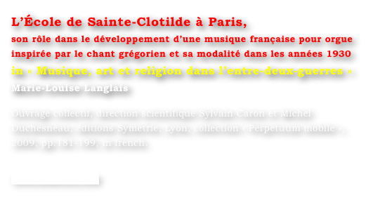 L’École de Sainte-Clotilde à Paris,
son rôle dans le développement d’une musique française pour orgue inspirée par le chant grégorien et sa modalité dans les années 1930
in « Musique, art et religion dans l’entre-deux-guerres »
Marie-Louise Langlais 

Ouvrage collectif, direction scientifique Sylvain Caron et Michel Duchesneau, éditions Symetrie, Lyon, collection « Perpetuum mobile », 2009, pp.181-199, in french.

www.symetrie.com