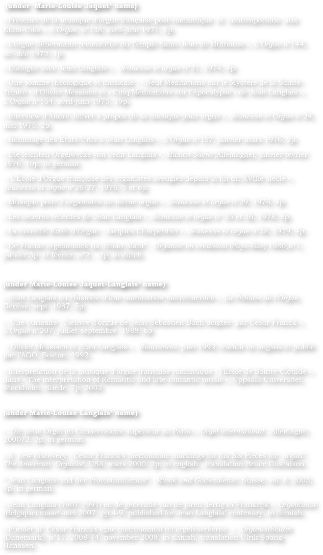  (under  Marie-Louise Jaquet’ name)
« Présence de la musique d’orgue française post-romantique  et  contemporaine  aux  Etats-Unis », L’Orgue, n°138, avril-juin 1971, 5p.
« L’orgue Silbermann reconstitué du Temple Saint-Jean de Mulhouse », L’Orgue n°144, oct-déc 1972, 1p.
« Dialogue avec Jean Langlais »,  Jeunesse et orgue n°21, 1974, 4p.
« Une somme théologique et musicale : « Neuf Méditations sur le Mystère de la Sainte-Trinité » d’Olivier Messiaen et « Cinq Méditations sur l’Apocalypse » de Jean Langlais », L’Orgue n°154, avril-juin 1975, 19p.
« Interview d’André Jolivet à propos de sa musique pour orgue », Jeunesse et Orgue n°24, mai 1975, 2p.
« Hommage des Etats-Unis à Jean Langlais », L’Orgue n°157, janvier-mars 1976, 2p.
« Die leichten Orgelwerke von Jean Langlais », Musica Sacra (Allemagne), janvier-février 1976, 10p, in german.
 « L’Ecole d’Orgue française des organistes aveugles depuis la fin du XVIIIe siècle », Jeunesse et orgue n°26-27, 1976, 5 et 6p.
« Musique pour 2 organistes au même orgue », Jeunesse et orgue n°29, 1976, 4p.
« Les oeuvres récentes de Jean Langlais », Jeunesse et orgue n° 35 et 36, 1978, 8p.
« La nouvelle Ecole d’Orgue : Jacques Charpentier », Jeunesse et orgue n°38, 1979, 4p.
“ De Franse orgelmuziek na Jehan Alain”,  Organist en eredienst (Pays-Bas) 1980,n°1, janvier,3p  et février, n°2 ,  3p, in dutch.

(under Marie-Louise Jaquet-Langlais’ name)	 
« Jean Langlais ou l’histoire d’une nomination mouvementée », La Tribune de l’Orgue, Genève, sept. 1987, 5p.
		
«  Une curiosité : l’œuvre d’orgue de Jean-Sebastien Bach doigtée  par César Franck », L’Orgue n°207, juillet-septembre  1988, 6p
		
 « Olivier Messiaen et Jean Langlais »,  Rencontres, juin 1992, traduit en anglais et publié par l’AGO, Boston, 1992.
		
« Interprétation de la musique d’orgue française romantique : l’Ecole de Sainte-Clotilde », dans « The interpretation of Romantic and late-romantic music », Uppsala Universitet, Stockholm, Suède, 7p, 2002
			

(under Marie-Louise Langlais’ name)

«  Die neue Orgel im Conservatoire supérieur zu Paris », Orgel international , Allemagne, 2000/2, 2p, in german.
    	
« A  new discovery : César Franck’s metronomic markings for his Six Pièces for  organ”,  The American  Organist, USA, mars 2000, 2p, in english , translation Bruce Gustafson
		
“ Jean Langlais und der Protestantismus“,  Musik und Gottesdienst, Suisse, vol. 6, 2003, 6p, in german.
    		
« Jean Langlais (1907-1991) en de generatie van de jaren dertig in Frankrijk », Orgelkunst (Belgique) maart-mei 2007, pp.4-9, published for Jean Langlais’ centenary, in flemish.
		
« Fundet af  César Francks egne metronomtal tel orgelvaerkerne »,  Organistbladet (Danemark), n°11, 2008-74, november 2008, in danish, translation Ulrik Spang-Hanssen.
