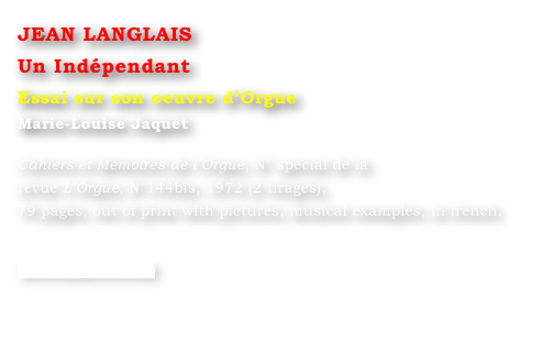 JEAN LANGLAIS 
Un Indépendant  
Essai sur son oeuvre d’Orgue
Marie-Louise Jaquet 

Cahiers et Mémoires de l’Orgue, N° spécial de la 
revue L’Orgue, N°144bis, 1972 (2 tirages), 
79 pages, out of print with pictures, musical examples, in french.


www.symetrie.com