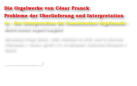 Die Orgelwerke von César Franck
Probleme der Uberlieferung und Interpretation
in « Zur Interpretation der französischen Orgelmusik »
Marie-Louise Jaquet-Langlais 

Merseburg Verlag, Berlin, 1986, réédition en 2009, sous la direction d’Hermann J. Busch, pp.89-113, en allemand, traduction Hermann J. Busch.

www.merserburger.de