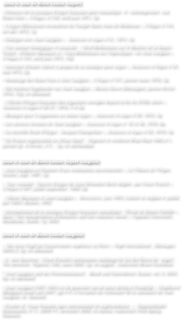  (sous le nom de Marie-Louise Jaquet)
« Présence de la musique d’orgue française post-romantique  et  contemporaine  aux  Etats-Unis », L’Orgue, n°138, avril-juin 1971, 5p.
« L’orgue Silbermann reconstitué du Temple Saint-Jean de Mulhouse », L’Orgue n°144, oct-déc 1972, 1p.
« Dialogue avec Jean Langlais »,  Jeunesse et orgue n°21, 1974, 4p.
« Une somme théologique et musicale : « Neuf Méditations sur le Mystère de la Sainte-Trinité » d’Olivier Messiaen et « Cinq Méditations sur l’Apocalypse » de Jean Langlais », L’Orgue n°154, avril-juin 1975, 19p.
« Interview d’André Jolivet à propos de sa musique pour orgue », Jeunesse et Orgue n°24, mai 1975, 2p.
« Hommage des Etats-Unis à Jean Langlais », L’Orgue n°157, janvier-mars 1976, 2p.
« Die leichten Orgelwerke von Jean Langlais », Musica Sacra (Allemagne), janvier-février 1976, 10p, en allemand.
 « L’Ecole d’Orgue française des organistes aveugles depuis la fin du XVIIIe siècle », Jeunesse et orgue n°26-27, 1976, 5 et 6p.
« Musique pour 2 organistes au même orgue », Jeunesse et orgue n°29, 1976, 4p.
« Les oeuvres récentes de Jean Langlais », Jeunesse et orgue n° 35 et 36, 1978, 8p.
« La nouvelle Ecole d’Orgue : Jacques Charpentier », Jeunesse et orgue n°38, 1979, 4p.
“ De Franse orgelmuziek na Jehan Alain”,  Organist en eredienst (Pays-Bas) 1980,n°1, janvier,3p  et février, n°2 ,  3p, en néerlandais

(sous le nom de Marie-Louise Jaquet-Langlais)	 
« Jean Langlais ou l’histoire d’une nomination mouvementée », La Tribune de l’Orgue, Genève, sept. 1987, 5p.
		
«  Une curiosité : l’œuvre d’orgue de Jean-Sebastien Bach doigtée  par César Franck », L’Orgue n°207, juillet-septembre  1988, 6p
		
 « Olivier Messiaen et Jean Langlais »,  Rencontres, juin 1992, traduit en anglais et publié par l’AGO, Boston, 1992.
		
« Interprétation de la musique d’orgue française romantique : l’Ecole de Sainte-Clotilde », dans « The interpretation of Romantic and late-romantic music », Uppsala Universitet, Stockholm, Suède, 7p, 2002
			

(sous le nom de Marie-Louise Langlais)

«  Die neue Orgel im Conservatoire supérieur zu Paris », Orgel international , Allemagne, 2000/2, 2p, en allemand.
    	
« A  new discovery : César Franck’s metronomic markings for his Six Pièces for  organ”,  The American  Organist, USA, mars 2000, 2p, en anglais , traduction Bruce Gustafson
		
“ Jean Langlais und der Protestantismus“,  Musik und Gottesdienst, Suisse, vol. 6, 2003, 6p, en allemand.
    		
« Jean Langlais (1907-1991) en de generatie van de jaren dertig in Frankrijk », Orgelkunst (Belgique) maart-mei 2007, pp.4-9, à l’occasion du centenaire de la naissance de Jean Langlais, en  flamand.
		
« Fundet af  César Francks egne metronomtal tel orgelvaerkerne »,  Organistbladet (Danemark), n°11, 2008-74, novembre 2008, en danois, traduction Ulrik Spang-Hanssen.
