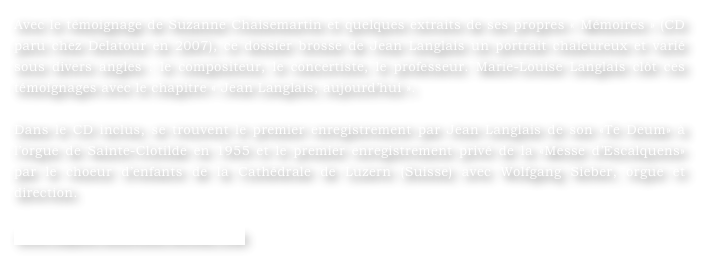 Avec le témoignage de Suzanne Chaisemartin et quelques extraits de ses propres « Mémoires » (CD paru chez Delatour en 2007), ce dossier brosse de Jean Langlais un portrait chaleureux et varié sous divers angles : le compositeur, le concertiste, le professeur. Marie-Louise Langlais clôt ces témoignages avec le chapitre « Jean Langlais, aujourd’hui ».

Dans le CD inclus, se trouvent le premier enregistrement par Jean Langlais de son «Te Deum» à l’orgue de Sainte-Clotilde en 1955 et le premier enregistrement privé de la «Messe d’Escalquens» par le choeur d’enfants de la Cathédrale de Luzern (Suisse) avec Wolfgang Sieber, orgue et direction.

www.orgues-nouvelles.weebly.com