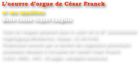 L’oeuvre d’orgue de César Franck 
et ses mystères
Marie-Louise Jaquet-Langlais 

Texte de l’exposé présenté dans le cadre de la III° Internationale Orgeltagung (Winthertur, Suisse, 23-28.9.90).
Publication assurée par la Société des organistes protestants jurassiens (Suisse) à l’occasion de l’année César Franck (1822-1890), 1991, 40 pages, exemples musicaux.
