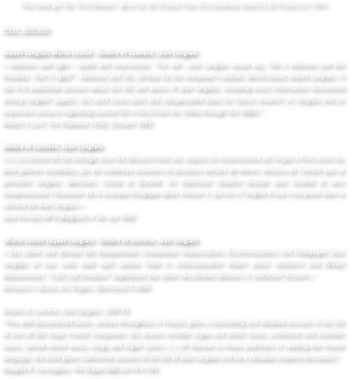 This book got the “Prix Bernier” given by the French Fine Arts Academy (Institut de France) in 1999


Press  abstracts

Jaquet-Langlais Marie-Louise : Ombre et Lumière, Jean Langlais 
« Darkness and Light – death and resurrection. “For me”, Jean Langlais would say, “life is darkness and the Paradise- that is light!”. Darkness and life, written by the composer’s widow, Marie-Louise Jaquet-Langlais, is the first published account about the life and works of Jean langlais. Including much information discovered among Langlais’ papers, this work forms both and indispensable basis for future research on Langlais and an important resource regarding musical life in Paris from the 1930s through the 1980s.”
Robert S.Lord, The Diapason (USA), October 1995

Ombre et Lumière, Jean Langlais
« (…) La lecture de cet ouvrage nous fait découvrir bien des aspects du foisonnement de l’orgue à Paris entre les deux guerres mondiales, par de nombreux souvenirs et plusieurs extraits de lettres, témoins de l’amitié que se portaient Langlais, Messiaen, Litaize et Duruflé. Un important chapitre évoque avec lucidité et sans compromission l’évolution de la musique liturgique après Vatican II, qui fut à l’origine d’une crise grave dans la carrière de Jean Langlais »
Jean Ferrard, M’O (Belgium) n°18, mai 1995

 Marie-Louise Jaquet-Langlais : Ombre et lumière, Jean Langlais 
« Das Leben und Werken des Komponisten, Interpreten, Improvisators, Kirchenmusikers und Pädagogen Jean Langlais ist nun recht bald nach seinem Tode in eindrucksvollen Arbeit seiner Schülerin und Witwe dokumentiert. “Licht und Schatten” begleiteten das Leben des blinden Meisters in vielfacher Hinsicht…”
Hermann J. Busch, Ars Organi, (Germany) 4.1996

Ombre et Lumière, Jean Langlais, 1907-91
“This well-documented book, written throughout in French, gives a fascinating and detailed account of the life of one of the major French composers. His oeuvre includes organ and piano music, orchestral and chamber music, sacred choral music, songs and organ tutors. (…) Of interest to those proficient at reading the French language, the book gives a definitive account of the life of Jean Langlais and be a valuable research document.”
Douglas R. Carrington, The Organ (GB) vol.74 n°292