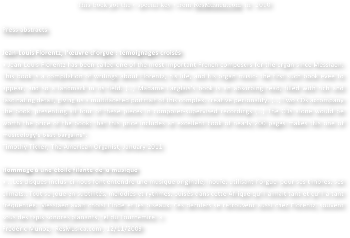 
 This book got the « special key » from ResMusica.com  in  2010


Press abstracts

Jean-Louis Florentz, l’œuvre d’orgue : témoignages croisés
« Jean-Louis Florentz has been called one of the most important French composers for the organ since Messiaen. This book is a compilation of writings about Florentz, his life, and his organ music- the first such book evee to appear, and so a landmark in its field. (…) Madame Langlais’s book is an absorbing read, filled with rich and fascinating detail, giving us a multifaceted portrtait of this complex, creative personality. (…) Two CDs accompany the book, presenting all four of these pieces in composer-supervised recordings (…) The CDs alone would be worth the price of the book; that this price includes an excellent book of nearly 200 pages makes this one of musicology’s best bargains”.
Timothy Tikker, The American Organist, January 2011

Hommage à une étoile filante de la musique
« …Les disques inclus ici nous font entendre une musique originale, inouïe, utilisant l’orgue  pour ses timbres, ses climats…Tout se joue en subtilités, mélodies et rythmes, puisés dans cette Afrique qu’il aimait tant et qu’il a tant fréquentée. Messiaen avait choisi l’Inde et les oiseaux. Ces derniers se retrouvent aussi chez Florentz, souvent sous des tapis sonores planants, tel du Tournemire. » 
Frédéric Munoz,  ResMusica.com , 12/11/2009