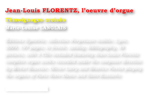Jean-Louis FLORENTZ, l’oeuvre d’orgue  
Témoignages croisés
Marie-Louise LANGLAIS 

Éditions Symétrie, collection «Perpetuum mobile», Lyon, 2009, 197 pages, in french, catalog, bibliography, 38 pictures, with 2 CDs included featuring Jean-Louis Florentz complete organ works recorded under the composer direction by Michel Bourcier, Olivier Latry and Béatrice Piertot playing the organs of Paris Notre-Dame and Saint-Eustache.

www.symetrie.com