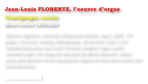 Jean-Louis FLORENTZ, l’oeuvre d’orgue  
Témoignages croisés
Marie-Louise LANGLAIS 

Éditions Symétrie, collection «Perpetuum mobile», Lyon, 2009, 197 pages, in french, catalog, bibliography, 38 pictures, with 2 CDs included featuring Jean-Louis Florentz complete organ works recorded under the composer direction by Michel Bourcier, Olivier Latry and Béatrice Piertot playing the organs of Paris Notre-Dame and Saint-Eustache.

www.symetrie.com