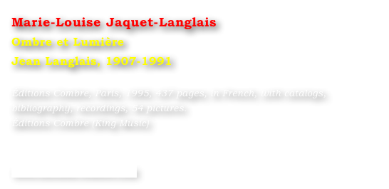 Marie-Louise Jaquet-Langlais
Ombre et Lumière
Jean Langlais, 1907-1991

Éditions Combre, Paris, 1995, 437 pages, in French, with catalogs, bibliography, recordings, 54 pictures.
Éditions Combre (King Music)



www.editions-combre.com