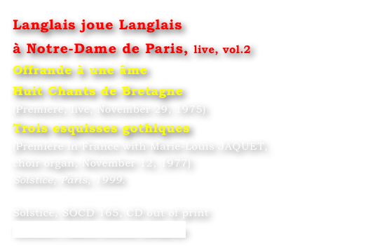 Langlais joue Langlais 
à Notre-Dame de Paris, live, vol.2
Offrande à une âme
Huit Chants de Bretagne
(Premiere, live, November 29, 1975)
Trois esquisses gothiques
(Premiere in France with Marie-Louis JAQUET, 
choir organ, November 12, 1977)
Solstice, Paris, 1999.

Solstice, SOCD 165, CD out of print
Contact : Marie-Louise Langlais