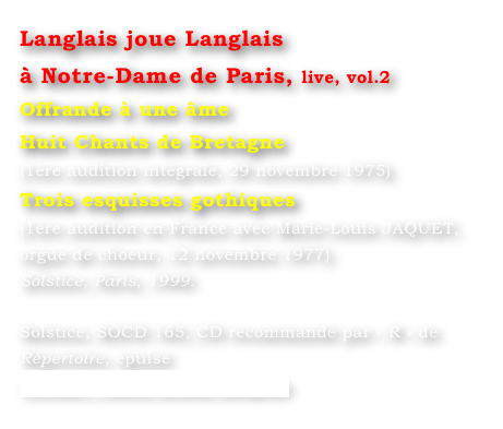 Langlais joue Langlais 
à Notre-Dame de Paris, live, vol.2
Offrande à une âme
Huit Chants de Bretagne
(1ère audition intégrale, 29 novembre 1975)
Trois esquisses gothiques
(1ère audition en France avec Marie-Louis JAQUET, 
orgue de choeur, 12 novembre 1977)
Solstice, Paris, 1999.

Solstice, SOCD 165, CD recommandé par « R » de Répertoire, épuisé
Contact : Marie-Louise Langlais
