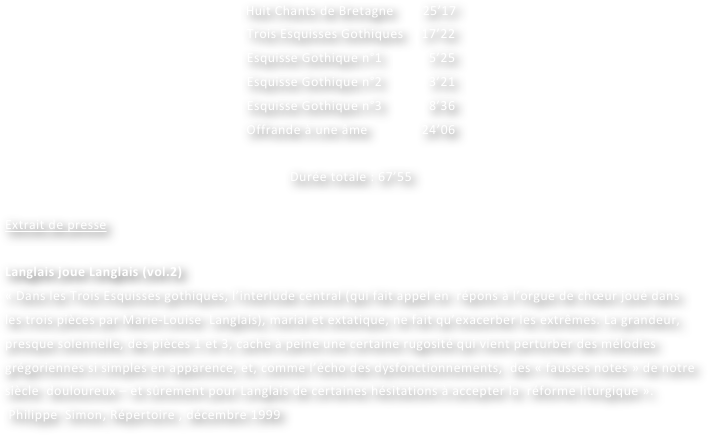 Huit Chants de Bretagne        25’17
Trois Esquisses Gothiques     17’22
Esquisse Gothique n°1             5’25
Esquisse Gothique n°2             3’21
Esquisse Gothique n°3             8’36
Offrande à une âme               24’06

Durée totale : 67’55
			
Extrait de presse

Langlais joue Langlais (vol.2)
« Dans les Trois Esquisses gothiques, l’interlude central (qui fait appel en  répons à l’orgue de chœur joué dans les trois pièces par Marie-Louise  Langlais), marial et extatique, ne fait qu’exacerber les extrêmes. La grandeur, presque solennelle, des pièces 1 et 3, cache à peine une certaine rugosité qui vient perturber des mélodies grégoriennes si simples en apparence, et, comme l’écho des dysfonctionnements,  des « fausses notes » de notre siècle  douloureux – et sûrement pour Langlais de certaines hésitations à accepter la  réforme liturgique ».
 Philippe  Simon, Répertoire , décembre 1999
