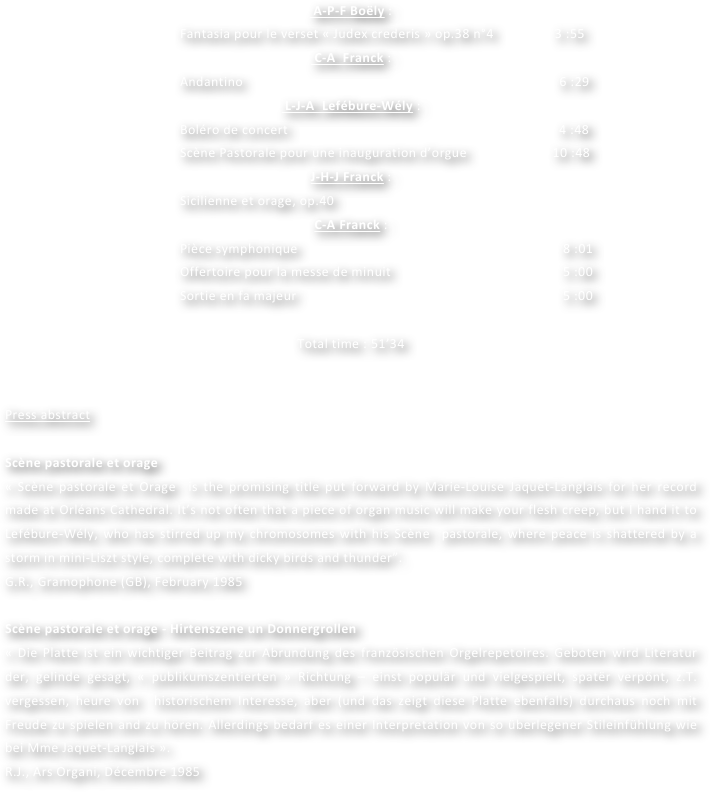  A-P-F Boëly : 
Fantasia pour le verset « Judex crederis » op.38 n°4                 3 :55
 C-A  Franck :
Andantino                               				                        6 :29
 L-J-A  Lefébure-Wély :
Boléro de concert            		                                            4 :48
Scène Pastorale pour une inauguration d’orgue             	  10 :48                                                        
J-H-J Franck :
Sicilienne et orage, op.40						 
C-A Franck :
Pièce symphonique						               8 :01
Offertoire pour la messe de minuit			                         5 :00
Sortie en fa majeur					                         5 :00

Total time : 51’34


Press abstract

Scène pastorale et orage
« Scène pastorale et Orage  is the promising title put forward by Marie-Louise Jaquet-Langlais for her record made at Orléans Cathedral. It’s not often that a piece of organ music will make your flesh creep, but I hand it to Lefébure-Wély, who has stirred up my chromosomes with his Scène  pastorale, where peace is shattered by a storm in mini-Liszt style, complete with dicky birds and thunder”.
G.R., Gramophone (GB), February 1985

Scène pastorale et orage - Hirtenszene un Donnergrollen
« Die Platte ist ein wichtiger Beitrag zur Abrundung des französischen Orgelrepetoires. Geboten wird Literatur der, gelinde gesagt, « publikumszentierten » Richtung – einst populär und vielgespielt, spatër verpönt, z.T. vergessen, heure von  historischem Interesse, aber (und das zeigt diese Platte ebenfalls) durchaus noch mit Freude zu spielen and zu hören. Allerdings bedarf es einer Interpretation von so überlegener Stileinfühlung wie bei Mme Jaquet-Langlais ».
R.J., Ars Organi, Décembre 1985
