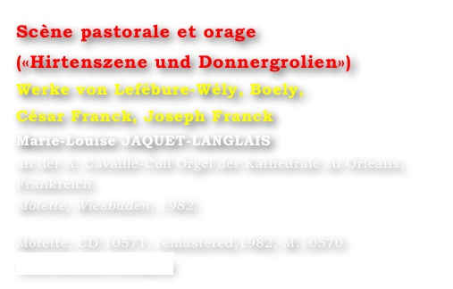 Scène pastorale et orage
(«Hirtenszene und Donnergrolien»)  
Werke von Lefébure-Wély, Boely, 
César Franck, Joseph Franck
Marie-Louise JAQUET-LANGLAIS 
an der A. Cavaillé-Coll Orgel der Kathedrale zu Orleans, Frankreich
Motette, Wiesbaden, 1982.

Motette, CD 10571, remastered,1982, M.10570
www.motette-verlag.de