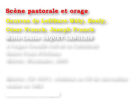 Scène pastorale et orage  
Oeuvres de Lefébure-Wély, Boely, 
César Franck, Joseph Franck
Marie-Louise JAQUET-LANGLAIS 
à l’orgue Cavaillé-Coll de la Cathédrale 
Sainte-Croix d’Orléans. 
Motette, Wiesbaden, 2005.
 

Motette, CD 10571, réédition en CD du microsillon réalisé en 1982
www.motette-verlag.de