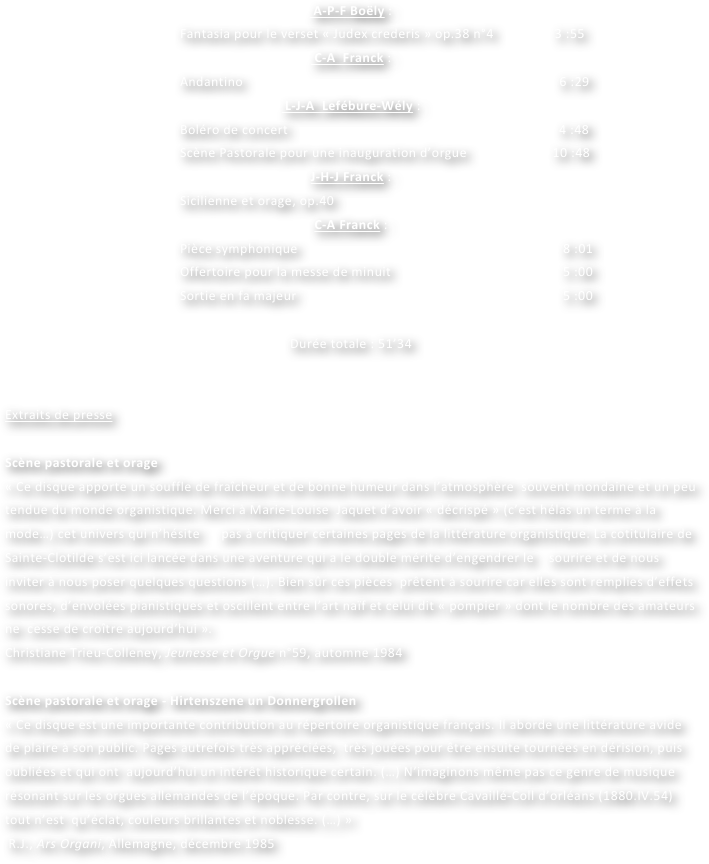  A-P-F Boëly : 
Fantasia pour le verset « Judex crederis » op.38 n°4                 3 :55
 C-A  Franck :
Andantino                               				                        6 :29
 L-J-A  Lefébure-Wély :
Boléro de concert            		                                            4 :48
Scène Pastorale pour une inauguration d’orgue             	  10 :48                                                        
J-H-J Franck :
Sicilienne et orage, op.40						 
C-A Franck :
Pièce symphonique						               8 :01
Offertoire pour la messe de minuit			                         5 :00
Sortie en fa majeur					                         5 :00

Durée totale : 51’34

	
Extraits de presse

Scène pastorale et orage
« Ce disque apporte un souffle de fraîcheur et de bonne humeur dans l’atmosphère  souvent mondaine et un peu tendue du monde organistique. Merci à Marie-Louise  Jaquet d’avoir « décrispé » (c’est hélas un terme à la mode…) cet univers qui n’hésite 	pas à critiquer certaines pages de la littérature organistique. La cotitulaire de Sainte-Clotilde s’est ici lancée dans une aventure qui a le double mérite d’engendrer le 	 sourire et de nous inviter à nous poser quelques questions (…). Bien sûr ces pièces  prêtent à sourire car elles sont remplies d’effets sonores, d’envolées pianistiques et oscillent entre l’art naïf et celui dit « pompier » dont le nombre des amateurs ne  cesse de croître aujourd’hui ».
Christiane Trieu-Colleney, Jeunesse et Orgue n°59, automne 1984

Scène pastorale et orage - Hirtenszene un Donnergrollen
« Ce disque est une importante contribution au répertoire organistique français. Il aborde une littérature avide de plaire à son public. Pages autrefois très appréciées,  très jouées pour être ensuite tournées en dérision, puis oubliées et qui ont  aujourd’hui un intérêt historique certain. (…) N’imaginons même pas ce genre de musique résonant sur les orgues allemandes de l’époque. Par contre, sur le célèbre Cavaillé-Coll d’orléans (1880.IV.54) tout n’est  qu’éclat, couleurs brillantes et noblesse. (…) »
 R.J., Ars Organi, Allemagne, décembre 1985