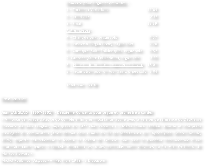 Concerto pour Orgue et orchestre  :
1 – Thème et Variations                                      11’04
2 – Interlude                                                           2’32
3 – Final                                                                15’59
Autres pièces :
4 – Chant de paix, orgue solo                               4’57
5 – Pasticcio (Organ Book), orgue solo                2’20
6 – Cantique (Suite Folklorique), orgue solo       4’52
7- Canzona (Suite Folklorique), orgue solo          3’22
8 -  Pièce en forme libre, orgue et orchestre    13’01
9 – Incantation pour un Jour Saint, orgue solo   5’04

Total time : 63’38
 
Press abstract

Jean LANGLAIS   (1907-1991)  - Deuxième Concerto pour orgue et  orchestre à cordes
« Annoncé de longue date, ce CD comble enfin une importante lacune avec la version de référence du Deuxième Concerto de Jean Langlais, déjà gravé en 1977 chez Proprius (…).Marie-Louise Langlais, épouse et interprète privilégiée du compositeur (Arion devrait nous rendre en CD ses Méditations sur l’Apocalypse, Sainte-Clotilde, 1976), apporte naturellement la ferveur et l’esprit de l’œuvre, mais aussi la grandeur instrumentale d’une impressionnante rigueur, à laquelle répondent les cordes particulièrement vibrantes du Pro Arte Orchestra de Murray Stewart ».
Michel Roubinet, Diapason n°446, mars 1998 – 5 Diapasons
