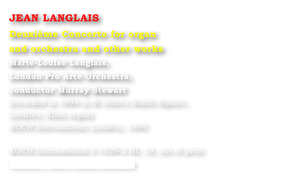 JEAN LANGLAIS
Deuxième Concerto for organ 
and orchestra and other works
Marie-Louise Langlais, 
London Pro Arte Orchestra, 
conductor Murray Stewart 
(recorded in 1994 in St John’s Smith Square, 
Londres, Klais organ) 
KOCH International, Londres, 1994.

KOCH International 3-1529-2 HI, 19, out of print
Contact : Marie-Louise Langlais