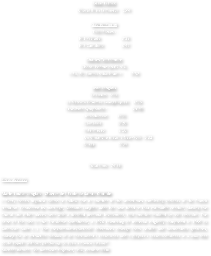 
César Franck  
Choral III en la mineur    15’4

Gabriel Pierné
Trois Pièces :
N°1 Prélude                    3’33
N°2 Cantilène                 3’47

Charles Tournemire
Choral-Poème op.67 n°4, 
« Eli, Eli, lamma sabachtani »  	      9’32

Jean Langlais
Te Deum   5’51
La Nativité (Poèmes évangéliques)     6’36
Troisième Symphonie :                        29’39
. Introduction          6’31
. Cantabile                8’26
. Intermezzo             2’16
                        . Un dimanche matin à New-York   6’32
. Orage                       5’04


 Total time : 74’56
	
Press abstract

Marie-Louise Langlais : Œuvres de l’Ecole de Sainte-Clotilde
« Every french organist claims to follow one or another of the sometimes conflicting variants of the Franck tradition. Connected by marriage, Madame Langlais adds her own bend to that estimable conduit, playing the Choral and other pieces here with a decided personal involvment, real emotion molded by real restraint. The prize of this disc is the Troisième Symphonie, a 1976 reworking of material originaly composed in 1959 as American Suite (…). The programmatic/pictorial references emerge from cordial and harmonious gestures, making for an attractive display of an instrument’s ressources and a players’s ressourcefulness in a way that could appeal, without pandering, to even a novice listener”.
Michael Barone, The American Organist, USA, octobre 2000