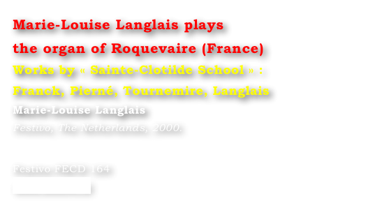 Marie-Louise Langlais plays 
the organ of Roquevaire (France)
Works by « Sainte-Clotilde School » : 
Franck, Pierné, Tournemire, Langlais
Marie-Louise Langlais
Festivo, The Netherlands, 2000.


Festivo FECD 164
www.festivo.nl