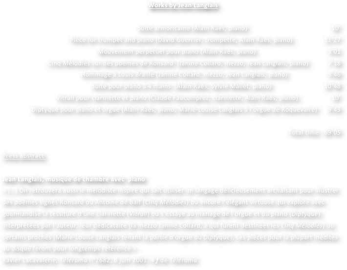              Works by Jean Langlais

 Suite armoricaine (Alain Raës, piano) 			                                            10’
Pièce for trumpet and piano (David Guerrier, trompette, Alain Raës, piano)                  11’27
Mouvement perpétuel pour piano (Alain Raës, piano)		                                       3’01
Cinq Mélodies sur des poèmes de Ronsard  (Janine Collard, mezzo, Jean Langlais, piano)           7’18
Hommage à Louis Braille (Janine Collard, mezzo, Jean Langlais, piano)                       3’46
Suite pour piano à 4 mains  (Alain Raës, Sylvie Mallet, piano)	                             10’48
Vitrail pour clarinette et piano (Claude Faucomprez, clarinette, Alain Raës, piano)                   10’
Diptyque pour piano et orgue (Alain Raës, piano, Marie-Louise Langlais à l’orgue de Roquevaire)      9’43

Total time : 69’05
		
Press abstract 

Jean Langlais, musique de chambre avec  piano
« (…) On retrouvera aussi le mélodiste inspiré qui sait utiliser un langage délicieusement archaïsant pour illustrer des poèmes signés Ronsard ou Antoine de Baïf (Cinq Mélodies) ou encore l’élégant virtuose qui explore avec gourmandise la tessiture d’une clarinette (Vitrail) ou s’essaye au mariage de l’orgue et du piano (Diptyque). Interprétées par l’auteur, leur dédicataire (la mezzo Janine Collard, à qui furent destinées les Cinq Mélodies) ou certains proches (Marie-Louise Langlais tenant la partie d’orgue du Diptyque), ces pièces pour la plupart inédites au disque feront pour longtemps référence »
Xavier Lacavalerie, Télérama n°2682, 6 juin 2001. 4 f de Télérama