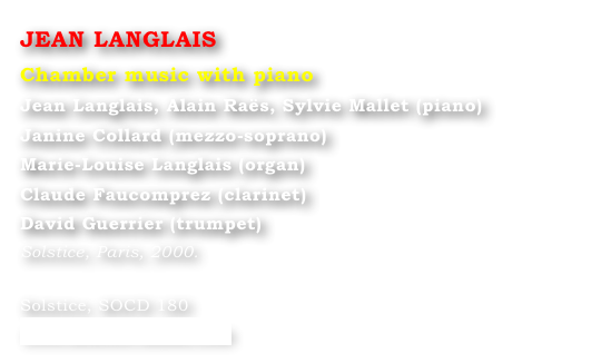 JEAN LANGLAIS
Chamber music with piano
Jean Langlais, Alain Raës, Sylvie Mallet (piano) 
Janine Collard (mezzo-soprano) 
Marie-Louise Langlais (organ) 
Claude Faucomprez (clarinet) 
David Guerrier (trumpet)
Solstice, Paris, 2000.

Solstice, SOCD 180 
www.solstice-music.com