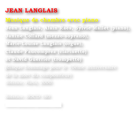 JEAN LANGLAIS
Musique de chambre avec piano
Jean Langlais, Alain Raës, Sylvie Mallet (piano), 
Janine Collard (mezzo-soprano), 
Marie-Louise Langlais (orgue), 
Claude Faucomprez (clarinette) 
et David Guerrier (trompette)
(disque hommage pour le 10ème anniversaire 
de la mort du compositeur) 
Solstice, Paris, 2000.

Solstice, SOCD 180 
www.solstice-music.com