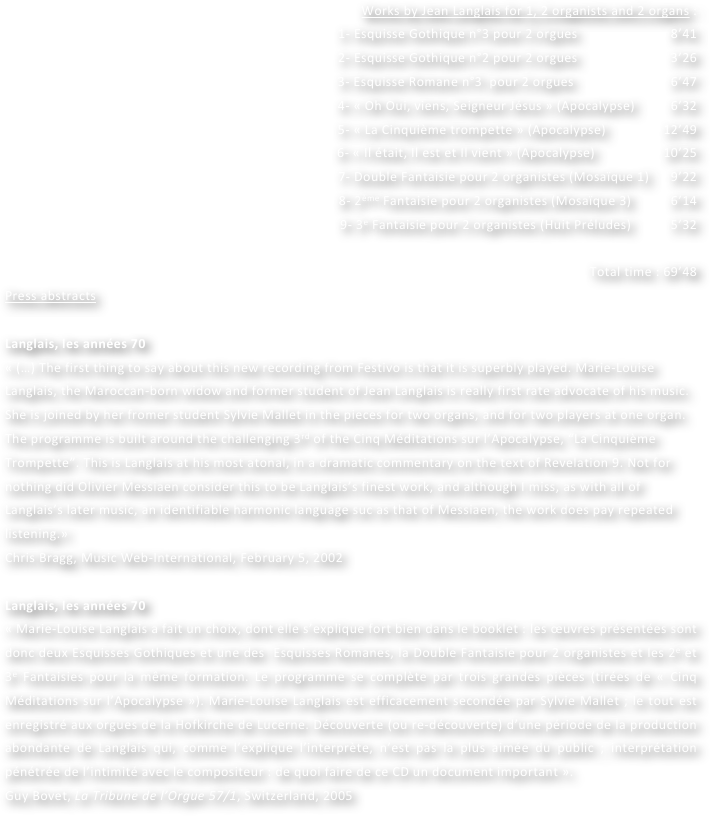 Works by Jean Langlais for 1, 2 organists and 2 organs :
1- Esquisse Gothique n°3 pour 2 orgues                          8’41
2- Esquisse Gothique n°2 pour 2 orgues                          3’26  				
3- Esquisse Romane n°3  pour 2 orgues                           6’47
4- « Oh Oui, viens, Seigneur Jésus » (Apocalypse)          6’32
5- « La Cinquième trompette » (Apocalypse)                12’49
6- « Il était, Il est et Il vient » (Apocalypse)                   10’25
7- Double Fantaisie pour 2 organistes (Mosaïque 1)      9’22
8- 2ème Fantaisie pour 2 organistes (Mosaïque 3)           6’14
9- 3e Fantaisie pour 2 organistes (Huit Préludes)           5’32

Total time : 69’48
Press abstracts

Langlais, les années 70
« (…) The first thing to say about this new recording from Festivo is that it is superbly played. Marie-Louise Langlais, the Maroccan-born widow and former student of Jean Langlais is really first rate advocate of his music. She is joined by her fromer student Sylvie Mallet in the pieces for two organs, and for two players at one organ. The programme is built around the challenging 3rd of the Cinq Méditations sur l’Apocalypse, “La Cinquième Trompette”. This is Langlais at his most atonal, in a dramatic commentary on the text of Revelation 9. Not for nothing did Olivier Messiaen consider this to be Langlais’s finest work, and although I miss, as with all of Langlais’s later music, an identifiable harmonic language suc as that of Messiaen, the work does pay repeated listening.»
Chris Bragg, Music Web-International, February 5, 2002

Langlais, les années 70
« Marie-Louise Langlais a fait un choix, dont elle s’explique fort bien dans le booklet : les œuvres présentées sont donc deux Esquisses Gothiques et une des  Esquisses Romanes, la Double Fantaisie pour 2 organistes et les 2e et 3e Fantaisies pour la même formation. Le programme se complète par trois grandes pièces (tirées de « Cinq Méditations sur l’Apocalypse »). Marie-Louise Langlais est efficacement secondée par Sylvie Mallet ; le tout est enregistré aux orgues de la Hofkirche de Lucerne. Découverte (ou re-découverte) d’une période de la production abondante de Langlais qui, comme l’explique l’interprète, n’est pas la plus aimée du public ; interprétation pénétrée de l’intimité avec le compositeur : de quoi faire de ce CD un document important ».
Guy Bovet, La Tribune de l’Orgue 57/1, Switzerland, 2005