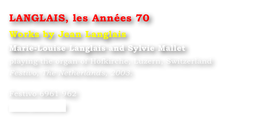 LANGLAIS, les Années 70
Works by Jean Langlais
Marie-Louise Langlais and Sylvie Mallet 
playing the organ of Hofkirche, Luzern, Switzerland
Festivo, The Netherlands, 2003.

Festivo 6961 962
www.festivo.nl