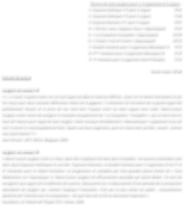 Œuvres de Jean Langlais pour 1, 2 organistes et 2 orgues :
1- Esquisse Gothique n°3 pour 2 orgues                          8’41
2- Esquisse Gothique n°2 pour 2 orgues                          3’26  				
3- Esquisse Romane n°3  pour 2 orgues                           6’47
4- « Oh Oui, viens, Seigneur Jésus » (Apocalypse)          6’32
5- « La Cinquième trompette » (Apocalypse)                12’49
6- « Il était, Il est et Il vient » (Apocalypse)                   10’25
7- Double Fantaisie pour 2 organistes (Mosaïque 1)      9’22
8- 2ème Fantaisie pour 2 organistes (Mosaïque 3)           6’14
9- 3e Fantaisie pour 2 organistes (Huit Préludes)           5’32

Durée totale  69’48
Extraits de presse

Langlais, les années 70
« (…) si jouer à quatre mains sur un seul orgue est déjà un exercice difficile,  jouer sur le même instrument ce qui fut conçu pour deux consoles différentes relève de la gageure ! L’utilisation du Fernwerk de ce grand orgue fait parfaitement illusion et la prise de son rend bien l’espace entre les deux orgues ainsi créés. Marie-Louise  Langlais a bien raison de souligner le caractère exceptionnel de « La Cinquième  Trompette », qui se tient tout en haut de l’œuvre pour orgue de Jean Langlais. Cette musique véritablement « Messiaenique » (appréciez le jeu de mot !) sonne ici remarquablement bien. Quant aux deux organistes, peut-on mieux dire qu’elles  jouent…comme une seule femme !? »
Jean Ferrard , M’O  83/11, Belgique, 2005

Langlais, les années 70
« Marie-Louise Langlais a fait un choix, dont elle s’explique fort bien dans le booklet : les œuvres présentées sont donc deux Esquisses Gothiques et une des  Esquisses Romanes, la Double Fantaisie pour 2 organistes et les 2e et 3e Fantaisies pour la même formation. Le programme se complète par trois grandes pièces (tirées de « Cinq Méditations sur l’Apocalypse »). Marie-Louise Langlais est efficacement secondée par Sylvie Mallet ; le tout est enregistré aux orgues de la Hofkirche de Lucerne. Découverte (ou re-découverte) d’une période de la production abondante de Langlais qui, comme l’explique l’interprète, n’est pas la plus aimée du public ; interprétation pénétrée de l’intimité avec le compositeur : de quoi faire de ce CD un document important ».
Guy Bovet, La Tribune de l’Orgue 57/1, Suisse, 2005