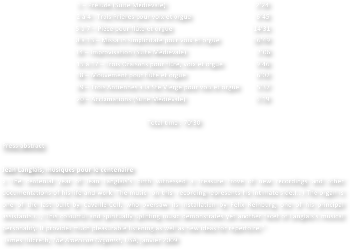 1 – Prélude (Suite Médiévale)                                                   2’24
2 à 4 - Trois Prières pour voix et orgue                                     6’45
5 à 7 – Pièce pour flûte et orgue                                              14’31
8 à 13 – Missa in simplicitate pour voix et orgue                   16’49
14 – Improvisation (Suite Médiévale)                                        2’06
15 à 17 – Trois Oraisons pour flûte, voix et orgue                   9’46
18 – Mouvement pour flûte et orgue                                        6’02
19 – Trois Antiennes à la Ste Vierge pour voix et orgue          5’37
20 – Acclamations (Suite Médiévale)                                        5’19

 Total time : 70’30

Press abstract

Jean Langlais, musiques pour le centenaire
« The centenial year of Jean Langlais’s birth witnessed a treasure trove of new recordings and other documentations of his life and work. The music  on this  recording represents his intimate side.(…) The organ is one of the last built by Cavaillé-Coll, who oversaw its installation by Felix Reinburg, one of his principal assistants.(…) This colourful and spiritually uplifting music demonstrates yet another facet of Langlais’s musical personality. It provides much pleasurable listening as well as new ideas for repertoire.”
 James Hildreth, The American Organist, USA, janvier 2009