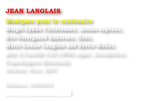 JEAN LANGLAIS
Musiques pour le centenaire
Margit-Lykke Christensen, mezzo-soprano,
Eva Ostergaard Andersen, flute,
Marie-Louise Langlais and Sylvie Mallet, 
play A.Cavaillé-Coll (1890) organ, Jesuskirken, 
Copenhaguen (Denmark)
Delatour, Paris, 2007.

Delatour, CDT0019
www.editions-delatour.com
