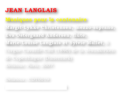 JEAN LANGLAIS
Musiques pour le centenaire
Margit-Lykke Christensen, mezzo-soprano,
Eva Ostergaard Andersen, flûte,
Marie-Louise Langlais et Sylvie Mallet, à l’orgue Cavaillé-Coll (1890) de la Jesuskirken de Copenhague (Danemark)
Delatour, Paris, 2007.

Delatour, CDT0019
www.editions-delatour.com