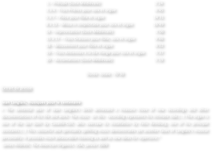 1 – Prélude (Suite Médiévale)                                                   2’24
2 à 4 - Trois Prières pour voix et orgue                                     6’45
5 à 7 – Pièce pour flûte et orgue                                              14’31
8 à 13 – Missa in simplicitate pour voix et orgue                   16’49
14 – Improvisation (Suite Médiévale)                                        2’06
15 à 17 – Trois Oraisons pour flûte, voix et orgue                   9’46
18 – Mouvement pour flûte et orgue                                        6’02
19 – Trois Antiennes à la Ste Vierge pour voix et orgue          5’37
20 – Acclamations (Suite Médiévale)                                        5’19

 Durée  totale : 70’30

Extrait de presse

Jean Langlais, musiques pour le centenaire
« The centenial year of Jean Langlais’s birth witnessed a treasure trove of new recordings and other documentations of his life and work. The music  on this  recording represents his intimate side.(…) The organ is one of the last built by Cavaillé-Coll, who oversaw its installation by Felix Reinburg, one of his principal assistants.(…) This colourful and spiritually uplifting music demonstrates yet another facet of Langlais’s musical personality. It provides much pleasurable listening as well as new ideas for repertoire.”
 James Hildreth, The American Organist, USA, janvier 2009