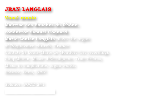 JEAN LANGLAIS
Vocal music
Maîtrise des Bouches-du-Rhône, 
conductor Samuel Coquard,
Marie-Louise Langlais plays the organ 
of Roquevaire church, France
Cantate St Louis-Marie de Montfort (1st recording), 
Cinq Motets, Messe d’Escalquens, Trois Prières, 
Missa in simplicitate, organ works. 
Solstice, Paris, 2007.		

Solstice, SOCD 241 
www.solstice-music.com