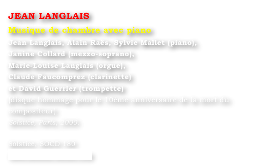 JEAN LANGLAIS
Musique de chambre avec piano
Jean Langlais, Alain Raës, Sylvie Mallet (piano), 
Janine Collard (mezzo-soprano), 
Marie-Louise Langlais (orgue), 
Claude Faucomprez (clarinette) 
et David Guerrier (trompette)
(disque hommage pour le 10ème anniversaire de la mort du compositeur) 
Solstice, Paris, 2000.

Solstice, SOCD 180 
www.solstice-music.com