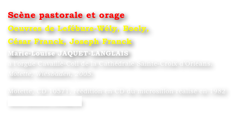 Scène pastorale et orage  
Oeuvres de Lefébure-Wély, Boely, 
César Franck, Joseph Franck
Marie-Louise JAQUET-LANGLAIS 
à l’orgue Cavaillé-Coll de la Cathédrale Sainte-Croix d’Orléans. 
Motette, Wiesbaden, 2005.

Motette, CD 10571, réédition en CD du microsillon réalisé en 1982
www.motette-verlag.de