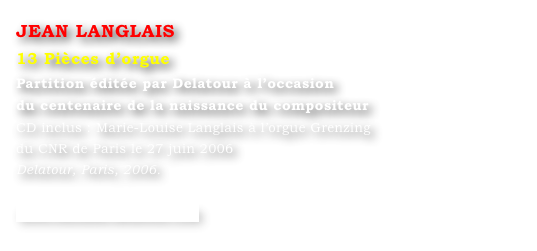 JEAN LANGLAIS
13 Pièces d’orgue
Partition éditée par Delatour à l’occasion 
du centenaire de la naissance du compositeur 
CD inclus : Marie-Louise Langlais à l’orgue Grenzing 
du CNR de Paris le 27 juin 2006
Delatour, Paris, 2006.

www.editions-delatour.com