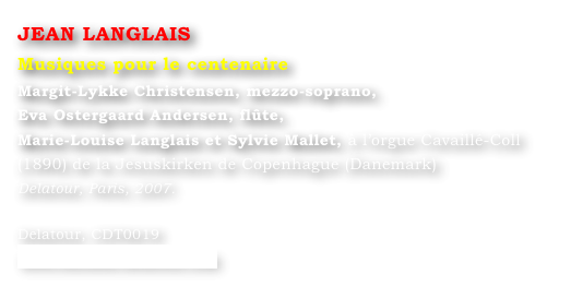 JEAN LANGLAIS
Musiques pour le centenaire
Margit-Lykke Christensen, mezzo-soprano,
Eva Ostergaard Andersen, flûte,
Marie-Louise Langlais et Sylvie Mallet, à l’orgue Cavaillé-Coll (1890) de la Jesuskirken de Copenhague (Danemark)
Delatour, Paris, 2007.

Delatour, CDT0019
www.editions-delatour.com
