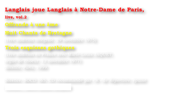 Langlais joue Langlais à Notre-Dame de Paris, 
live, vol.2
Offrande à une âme
Huit Chants de Bretagne
(1ère audition intégrale, 29 novembre 1975)
Trois esquisses gothiques
(1ère audition en France avec Marie-Louis JAQUET, 
orgue de choeur, 12 novembre 1977)
Solstice, Paris, 1999.

Solstice, SOCD 165, CD recommandé par « R » de Répertoire, épuisé
Contact : Marie-Louise Langlais