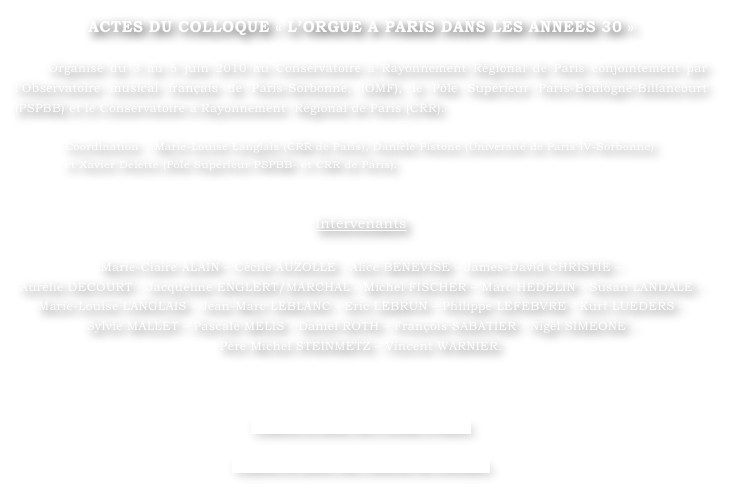 ACTES DU COLLOQUE « L’ORGUE A PARIS DANS LES ANNEES 30 »

    Organisé du 3 au 5 juin 2010 au Conservatoire à Rayonnement Régional de Paris conjointement par l’Observatoire musical français de Paris-Sorbonne, (OMF), le Pôle Supérieur Paris-Boulogne-Billancourt (PSPBB) et le Conservatoire à Rayonnement  Régional de Paris (CRR).
		
Coordination  : Marie-Louise Langlais (CRR de Paris), Danièle Pistone (Université de Paris IV-Sorbonne) 
et Xavier Delette (Pôle Supérieur PSPBB- et CRR de Paris).


Intervenants

Marie-Claire ALAIN – Cécile AUZOLLE - Alice BENEVISE - James-David CHRISTIE – 
Aurélie DECOURT - Jacqueline ENGLERT/MARCHAL - Michel FISCHER – Marc HEDELIN - Susan LANDALE - Marie-Louise LANGLAIS - Jean-Marc LEBLANC - Eric LEBRUN – Philippe LEFEBVRE - Kurt LUEDERS - 
Sylvie MALLET – Pascale MELIS - Daniel ROTH – François SABATIER - Nigel SIMEONE - 
Père Michel STEINMETZ – Vincent WARNIER.



Cliquez ici pour lire l’Avant-Propos.

Cliquez ici pour voir l’affiche du colloque.