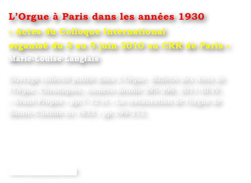 L’Orgue à Paris dans les années 1930
« Actes du Colloque International
organisé du 3 au 5 juin 2010 au CRR de Paris »
Marie-Louise Langlais 

Ouvrage collectif publié dans L’Orgue, Bulletin des Amis de l’Orgue, Chroniques, numéro double 295-296, 2011-III-IV, 
« Avant-Propos » pp.7-12 et « La restauration de l’orgue de Sainte-Clotilde en 1933 » pp.199-212.




www.symetrie.com