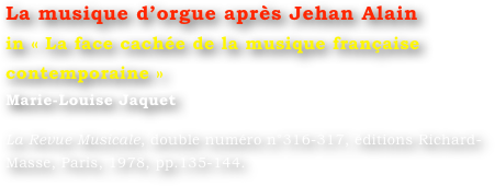 La musique d’orgue après Jehan Alain
in « La face cachée de la musique française contemporaine »
Marie-Louise Jaquet 

La Revue Musicale, double numéro n°316-317, éditions Richard-Masse, Paris, 1978, pp.135-144.

