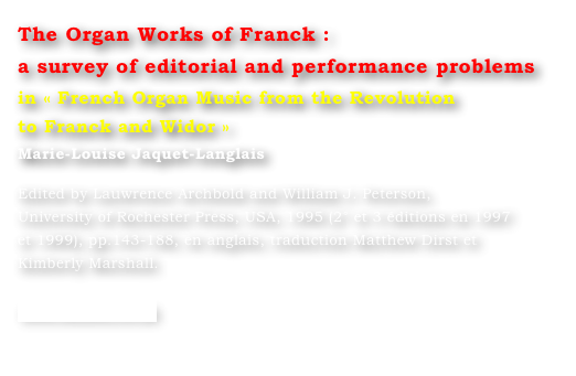 The Organ Works of Franck : 
a survey of editorial and performance problems
in « French Organ Music from the Revolution 
to Franck and Widor »
Marie-Louise Jaquet-Langlais 

Edited by Lauwrence Archbold and William J. Peterson, 
University of Rochester Press, USA, 1995 (2° et 3 éditions en 1997 
et 1999), pp.143-188, en anglais, traduction Matthew Dirst et 
Kimberly Marshall.

www.boydell.co.uk