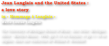 Jean Langlais and the United States :
a love story
in « Hommage à Langlais »
Marie-Louise Langlais 

The University of Michigan School of Music, Ann Arbor, Michigan, editor : Marilyn Mason, 1996, pp.5-10 en français, et pp.11-16 en anglais, dans une traduction de William R. Steinhoff.