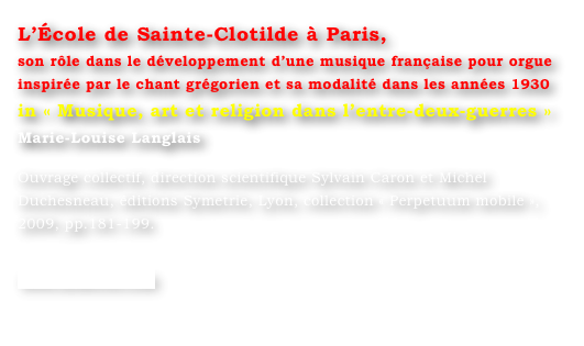 L’École de Sainte-Clotilde à Paris,
son rôle dans le développement d’une musique française pour orgue inspirée par le chant grégorien et sa modalité dans les années 1930
in « Musique, art et religion dans l’entre-deux-guerres »
Marie-Louise Langlais 

Ouvrage collectif, direction scientifique Sylvain Caron et Michel Duchesneau, éditions Symetrie, Lyon, collection « Perpetuum mobile », 2009, pp.181-199.

www.symetrie.com