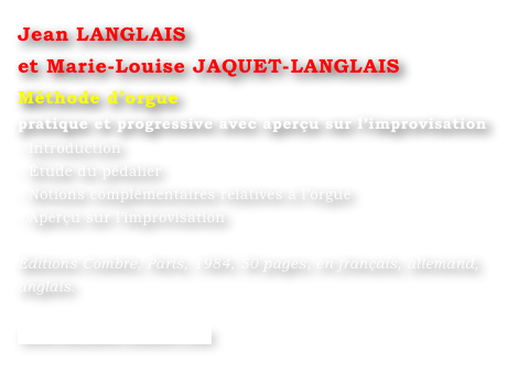 Jean LANGLAIS 
et Marie-Louise JAQUET-LANGLAIS 
Méthode d’orgue
pratique et progressive avec aperçu sur l’improvisation
- Introduction
- Étude du pédalier
- Notions complémentaires relatives à l’orgue
- Aperçu sur l’improvisation

Éditions Combre, Paris, 1984, 50 pages, en français, allemand, anglais.

www.editions-combre.com
