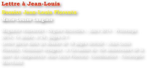 Lettre à Jean-Louis
Dossier Jean-Louis Florentz
Marie-Louise Langlais 

Magazine trimestriel « Orgues Nouvelles », mars 2014 - Printemps 2014, 7e année, n°24, pages 6-7
Lettre parue dans un dossier de 18 pages intitulé « Jean-Louis Florentz, l’étonnant voyageur » à l’occasion du 10e anniversaire de la mort du compositeur Jean-Louis Florentz. Coordination : Christophe Marchand.